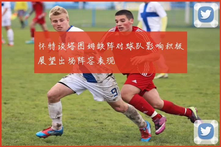 怀特谈塔图姆缺阵对球队影响积极展望出场阵容表现