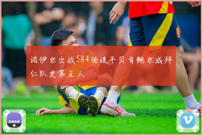 诺伊尔出战584场追平贝肯鲍尔成拜仁队史第五人