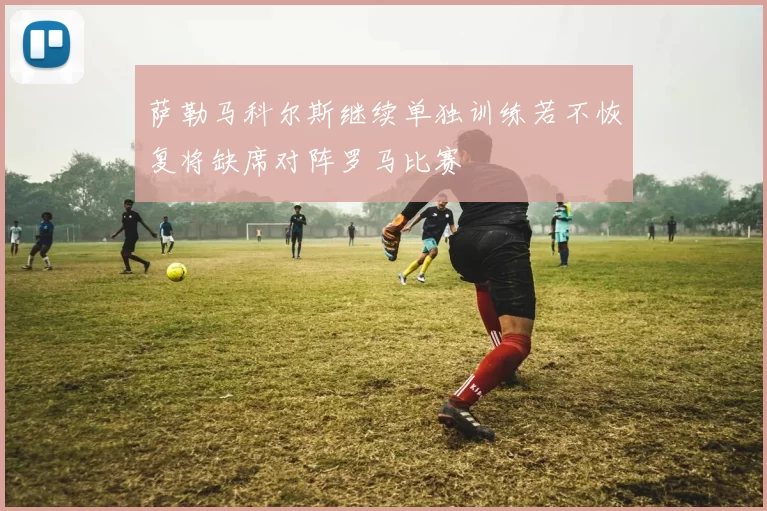 萨勒马科尔斯继续单独训练若不恢复将缺席对阵罗马比赛