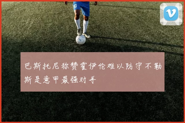 巴斯托尼称赞霍伊伦难以防守不勒斯是意甲最强对手