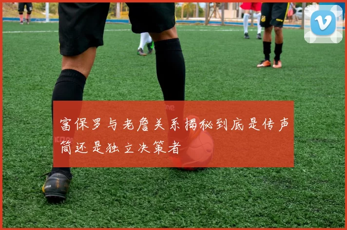 富保罗与老詹关系揭秘到底是传声筒还是独立决策者