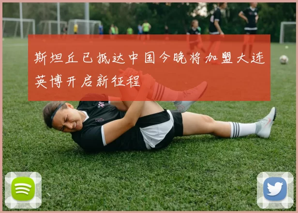 斯坦丘已抵达中国今晚将加盟大连英博开启新征程