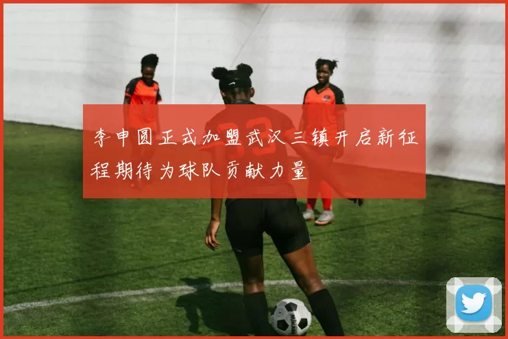 李申圆正式加盟武汉三镇开启新征程期待为球队贡献力量